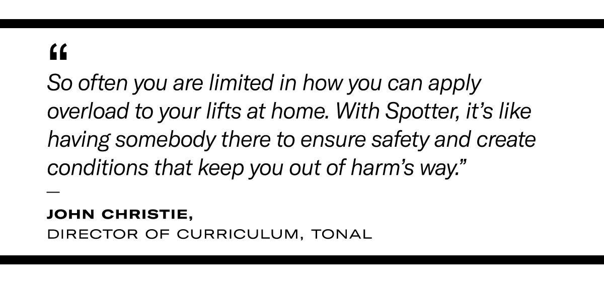 Quote from John Christie: “So often you are limited in how you can apply overload to your lifts at home. With Spotter, it’s like having somebody there to ensure safety and create conditions that keep you out of harm’s way.”  